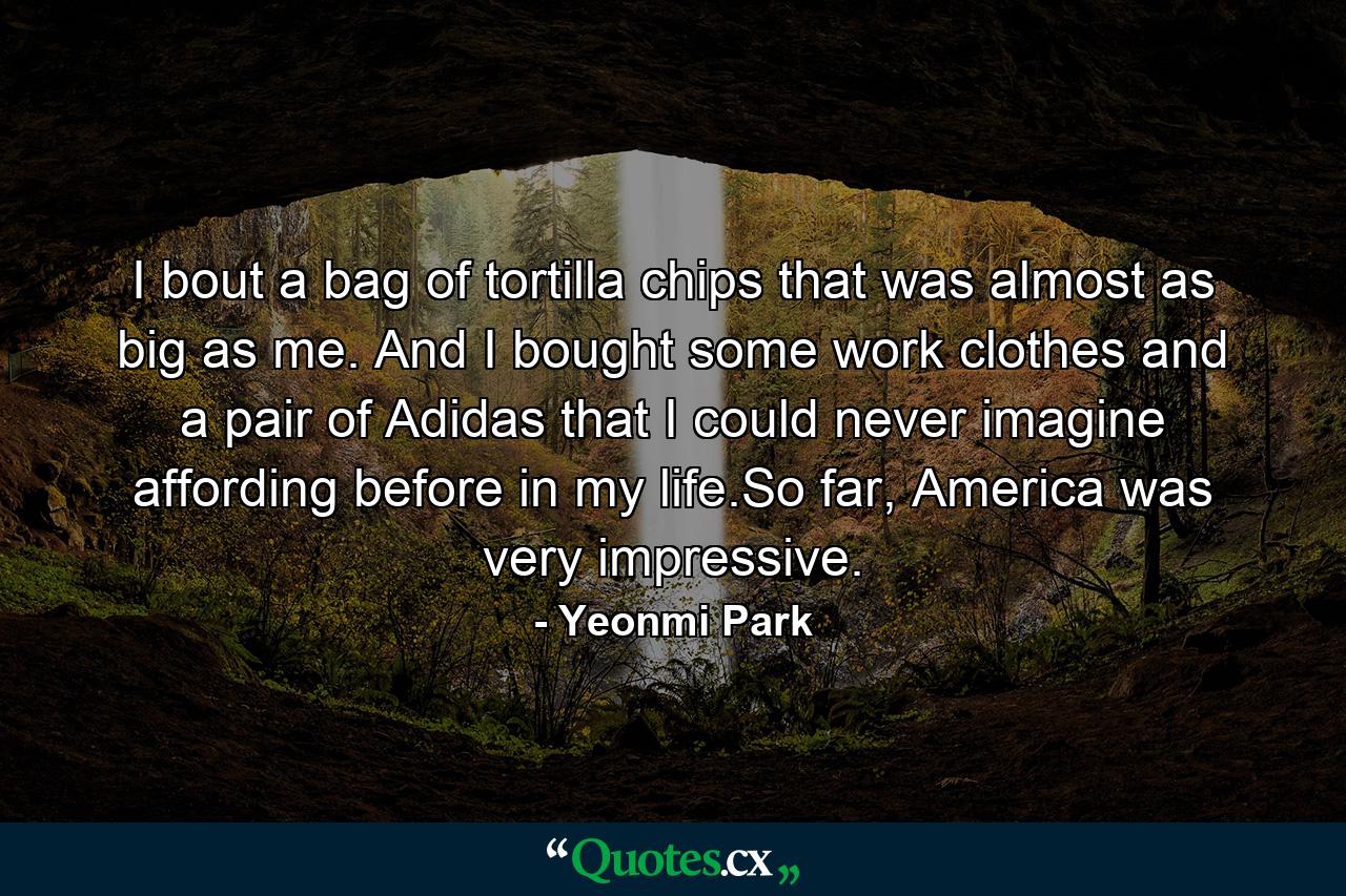 I bout a bag of tortilla chips that was almost as big as me. And I bought some work clothes and a pair of Adidas that I could never imagine affording before in my life.So far, America was very impressive. - Quote by Yeonmi Park