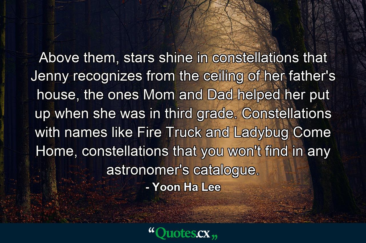 Above them, stars shine in constellations that Jenny recognizes from the ceiling of her father's house, the ones Mom and Dad helped her put up when she was in third grade. Constellations with names like Fire Truck and Ladybug Come Home, constellations that you won't find in any astronomer's catalogue. - Quote by Yoon Ha Lee