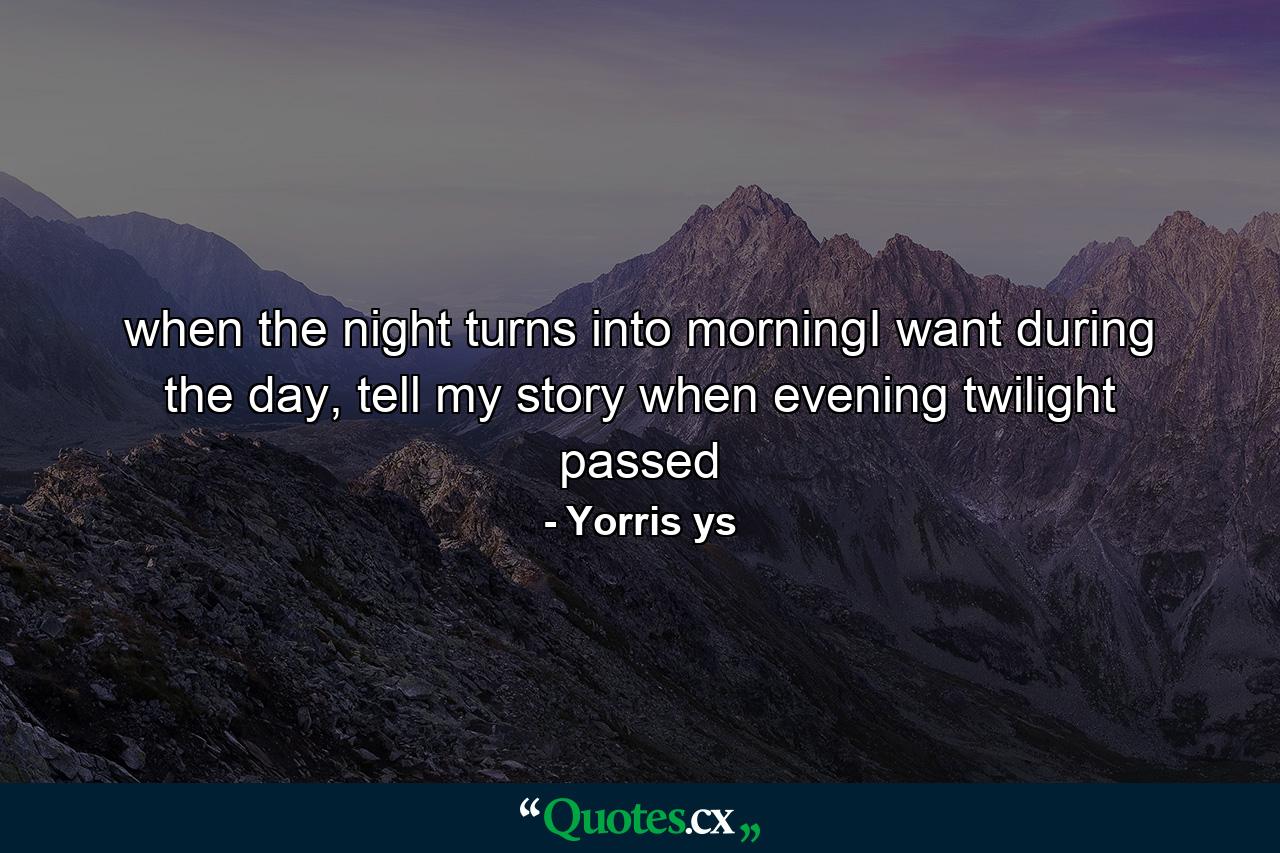 when the night turns into morningI want during the day, tell my story when evening twilight passed - Quote by Yorris ys