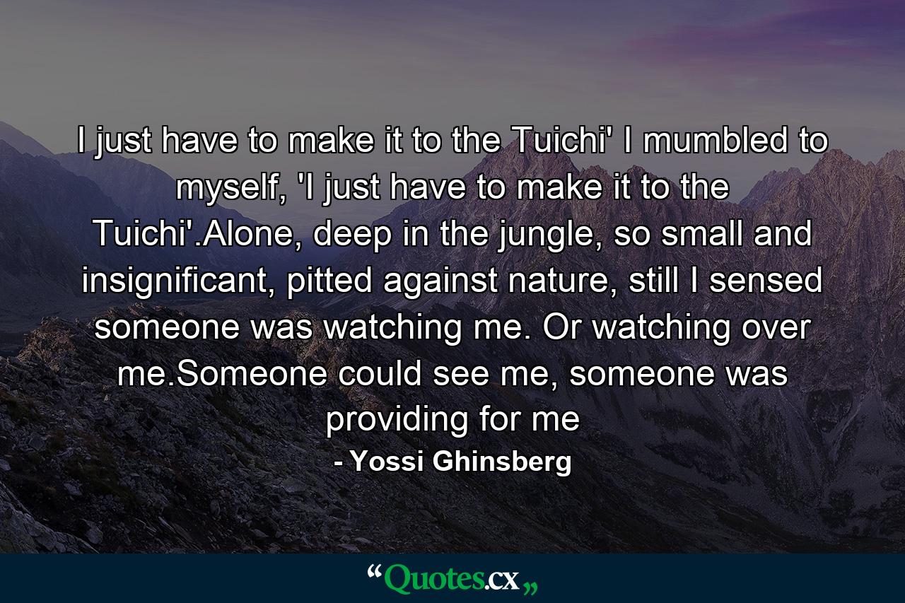 I just have to make it to the Tuichi' I mumbled to myself, 'I just have to make it to the Tuichi'.Alone, deep in the jungle, so small and insignificant, pitted against nature, still I sensed someone was watching me. Or watching over me.Someone could see me, someone was providing for me - Quote by Yossi Ghinsberg