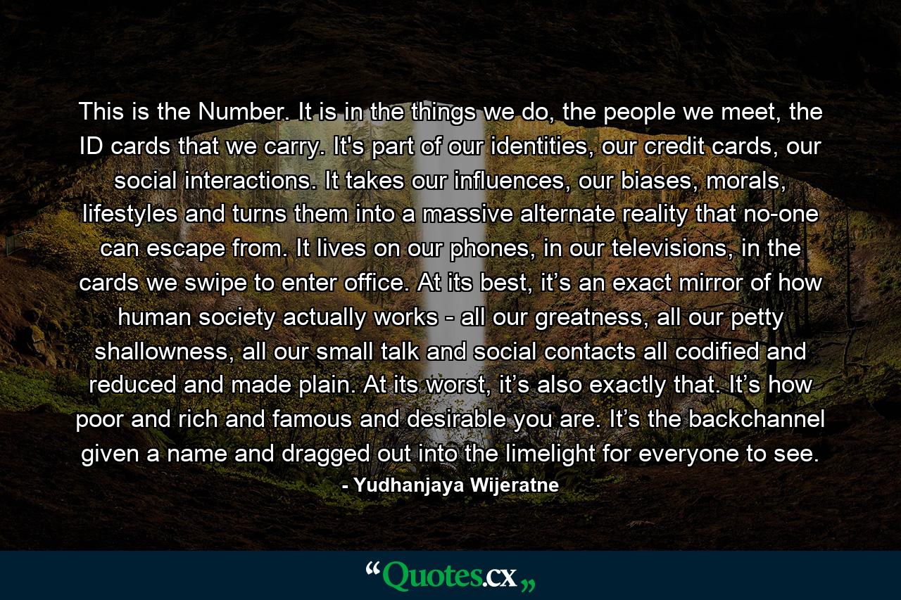 This is the Number. It is in the things we do, the people we meet, the ID cards that we carry. It's part of our identities, our credit cards, our social interactions. It takes our influences, our biases, morals, lifestyles and turns them into a massive alternate reality that no-one can escape from. It lives on our phones, in our televisions, in the cards we swipe to enter office. At its best, it’s an exact mirror of how human society actually works - all our greatness, all our petty shallowness, all our small talk and social contacts all codified and reduced and made plain. At its worst, it’s also exactly that. It’s how poor and rich and famous and desirable you are. It’s the backchannel given a name and dragged out into the limelight for everyone to see. - Quote by Yudhanjaya Wijeratne