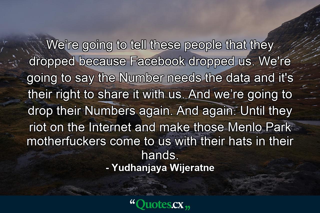 We’re going to tell these people that they dropped because Facebook dropped us. We're going to say the Number needs the data and it's their right to share it with us. And we’re going to drop their Numbers again. And again. Until they riot on the Internet and make those Menlo Park motherfuckers come to us with their hats in their hands. - Quote by Yudhanjaya Wijeratne