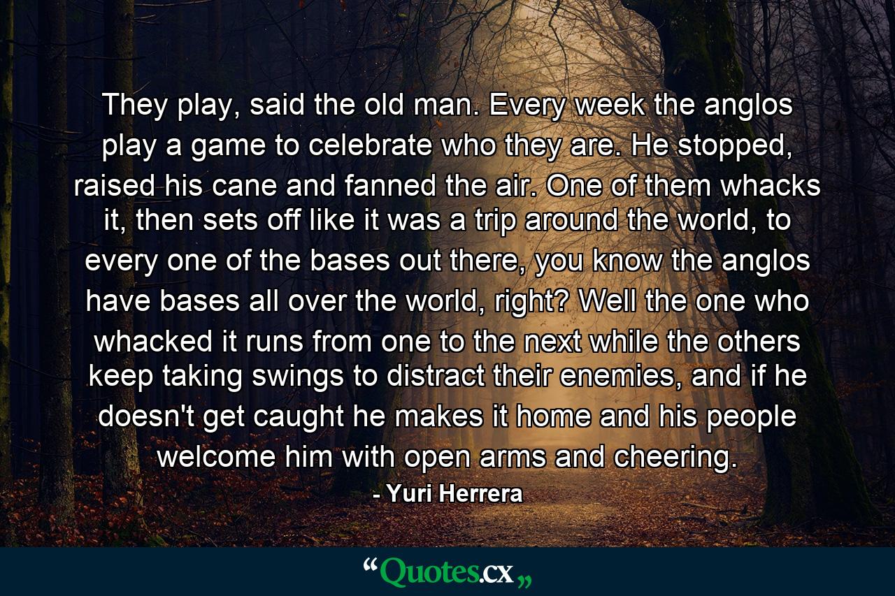 They play, said the old man. Every week the anglos play a game to celebrate who they are. He stopped, raised his cane and fanned the air. One of them whacks it, then sets off like it was a trip around the world, to every one of the bases out there, you know the anglos have bases all over the world, right? Well the one who whacked it runs from one to the next while the others keep taking swings to distract their enemies, and if he doesn't get caught he makes it home and his people welcome him with open arms and cheering. - Quote by Yuri Herrera