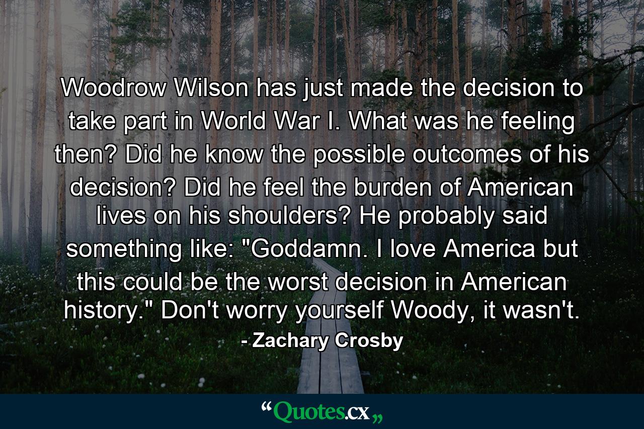 Woodrow Wilson has just made the decision to take part in World War I. What was he feeling then? Did he know the possible outcomes of his decision? Did he feel the burden of American lives on his shoulders? He probably said something like: 