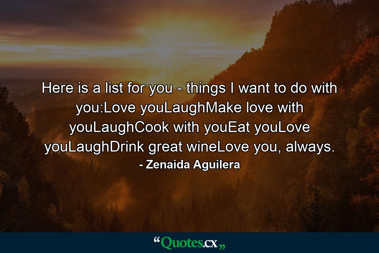 Here is a list for you - things I want to do with you:Love youLaughMake love with youLaughCook with youEat youLove youLaughDrink great wineLove you, always. - Quote by Zenaida Aguilera