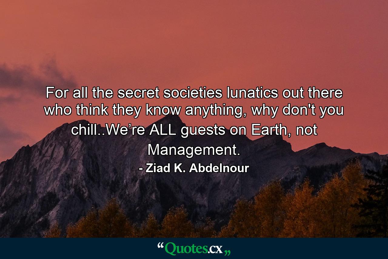 For all the secret societies lunatics out there who think they know anything, why don't you chill..We’re ALL guests on Earth, not Management. - Quote by Ziad K. Abdelnour