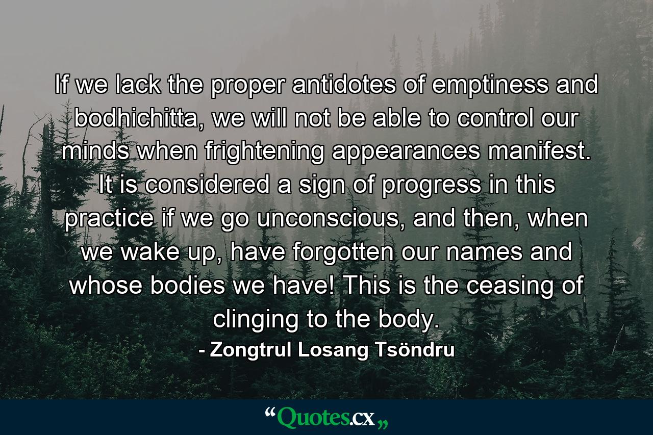 If we lack the proper antidotes of emptiness and bodhichitta, we will not be able to control our minds when frightening appearances manifest. It is considered a sign of progress in this practice if we go unconscious, and then, when we wake up, have forgotten our names and whose bodies we have! This is the ceasing of clinging to the body. - Quote by Zongtrul Losang Tsöndru