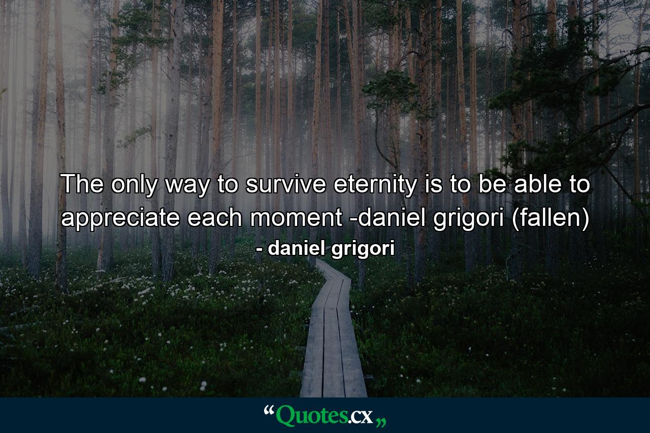 The only way to survive eternity is to be able to appreciate each moment -daniel grigori (fallen) - Quote by daniel grigori