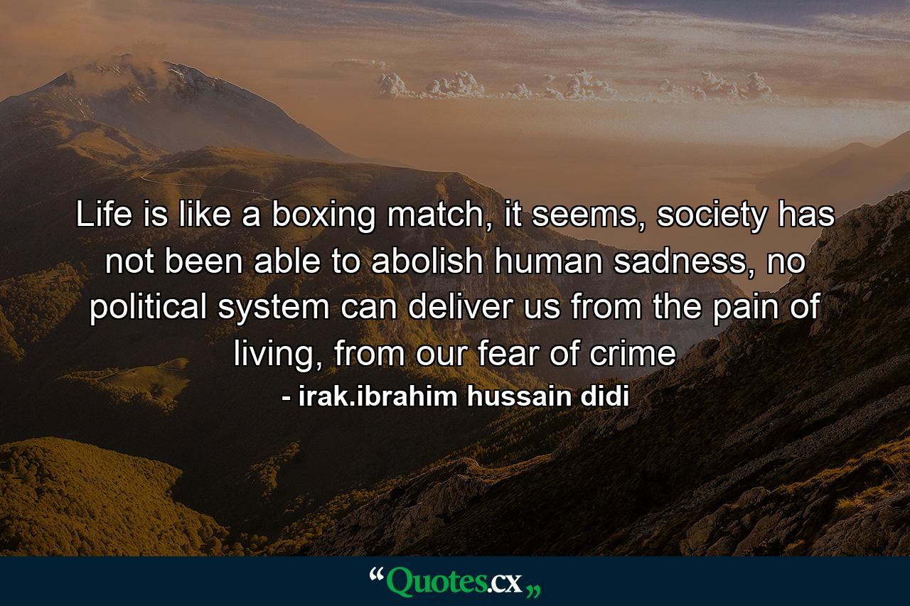 Life is like a boxing match, it seems, society has not been able to abolish human sadness, no political system can deliver us from the pain of living, from our fear of crime - Quote by irak.ibrahim hussain didi