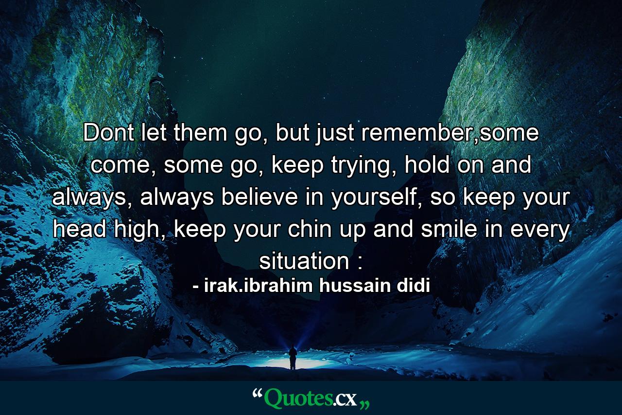 Dont let them go, but just remember,some come, some go, keep trying, hold on and always, always believe in yourself, so keep your head high, keep your chin up and smile in every situation : - Quote by irak.ibrahim hussain didi