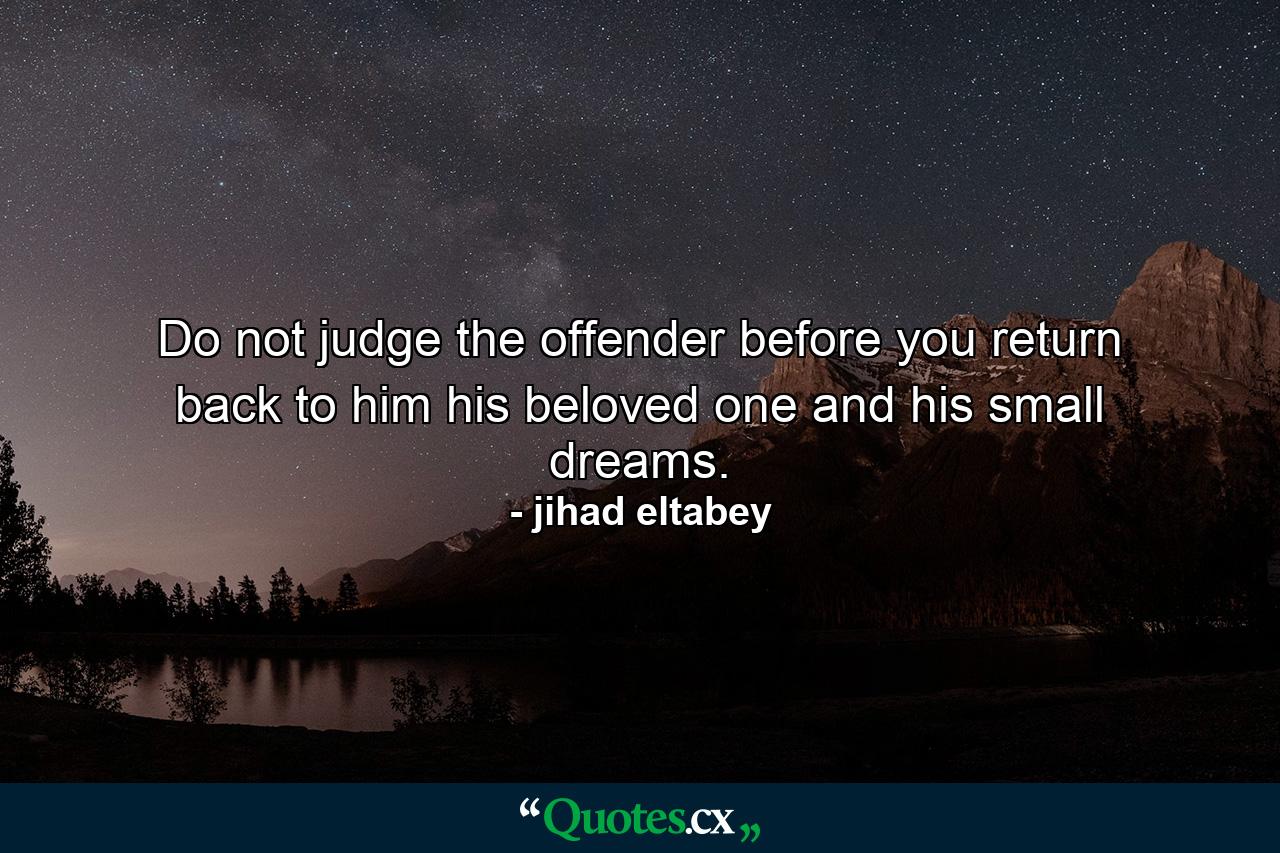 Do not judge the offender before you return back to him his beloved one and his small dreams. - Quote by jihad eltabey