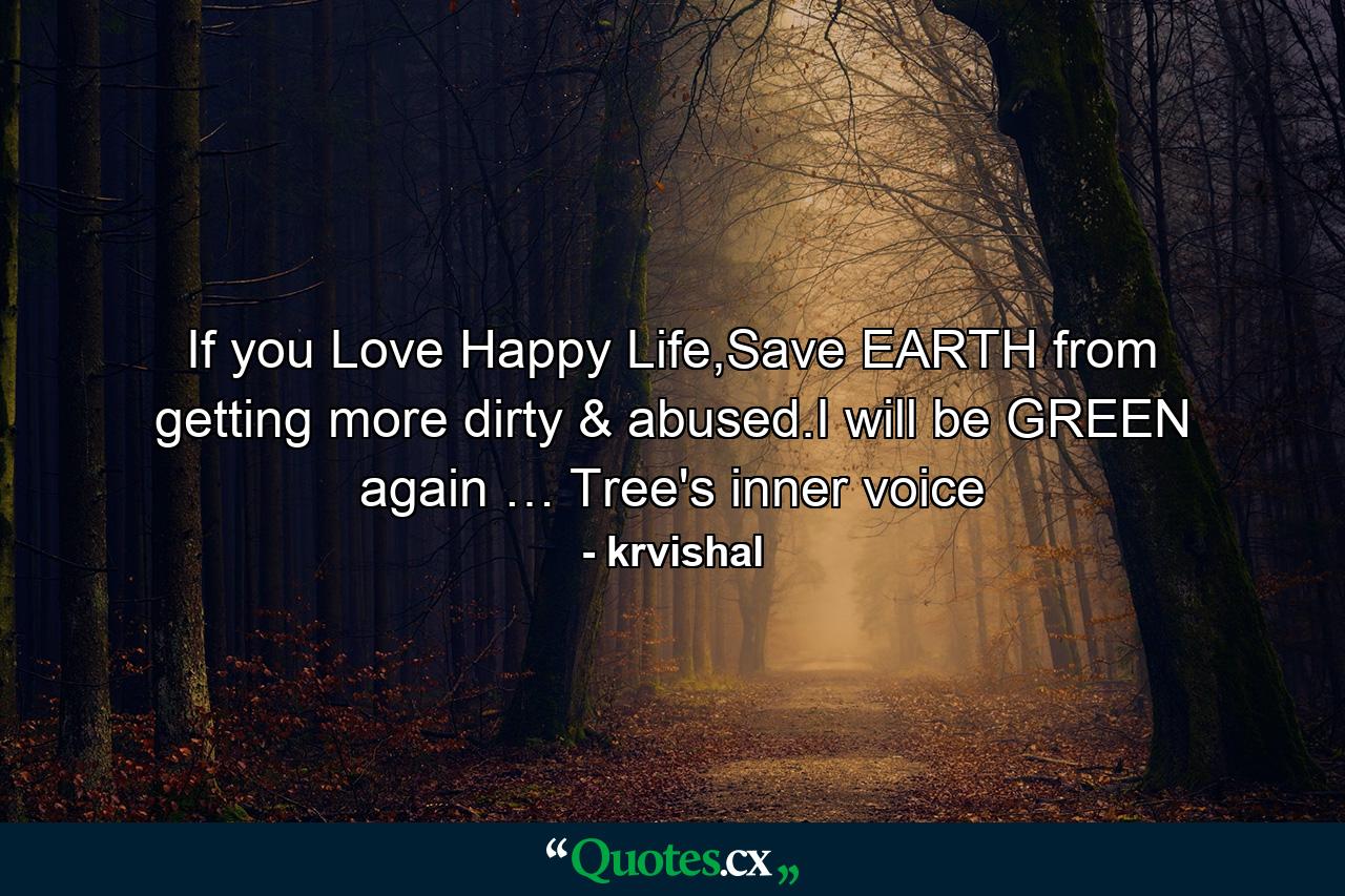 If you Love Happy Life,Save EARTH from getting more dirty & abused.I will be GREEN again … Tree's inner voice - Quote by krvishal