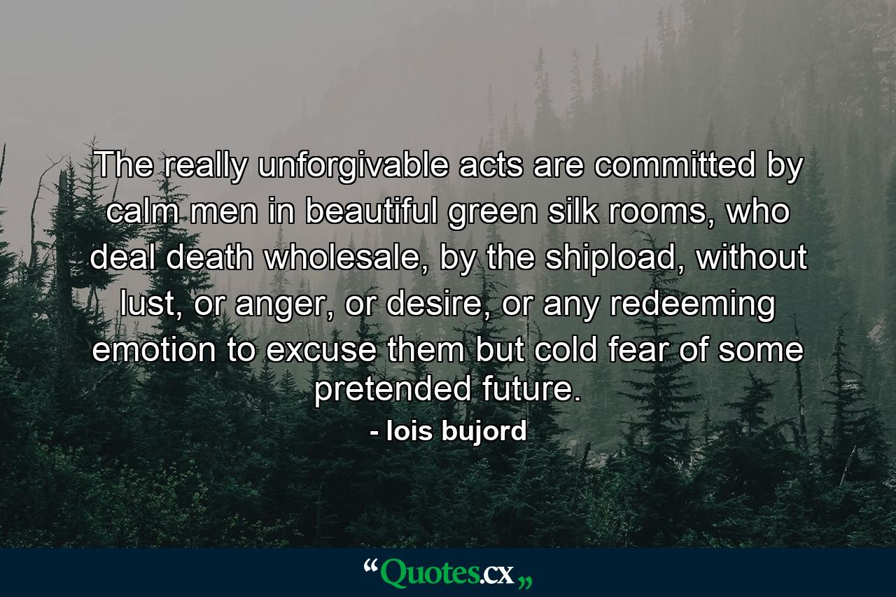 The really unforgivable acts are committed by calm men in beautiful green silk rooms, who deal death wholesale, by the shipload, without lust, or anger, or desire, or any redeeming emotion to excuse them but cold fear of some pretended future. - Quote by lois bujord