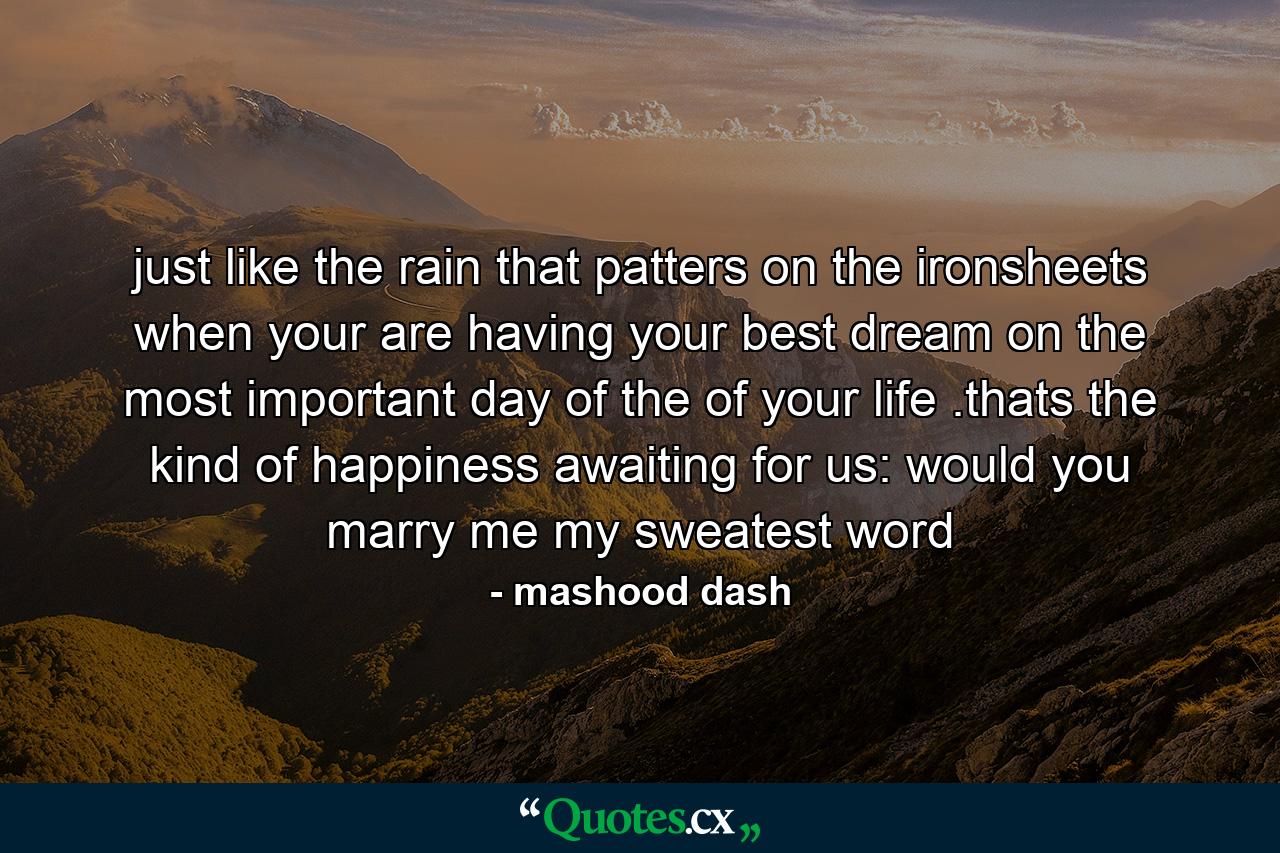 just like the rain that patters on the ironsheets when your are having your best dream on the most important day of the of your life .thats the kind of happiness awaiting for us: would you marry me my sweatest word - Quote by mashood dash