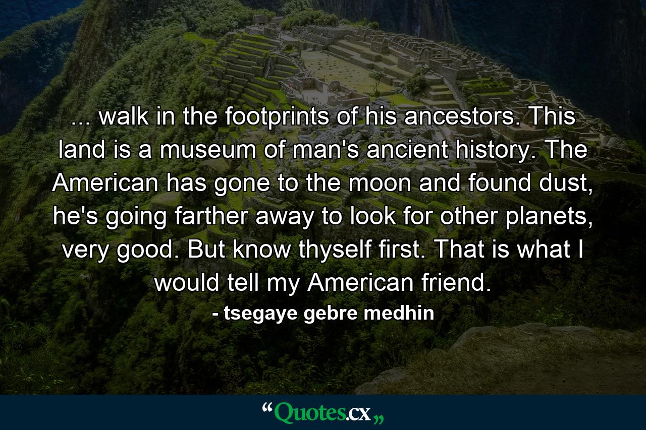 ... walk in the footprints of his ancestors. This land is a museum of man's ancient history. The American has gone to the moon and found dust, he's going farther away to look for other planets, very good. But know thyself first. That is what I would tell my American friend. - Quote by tsegaye gebre medhin