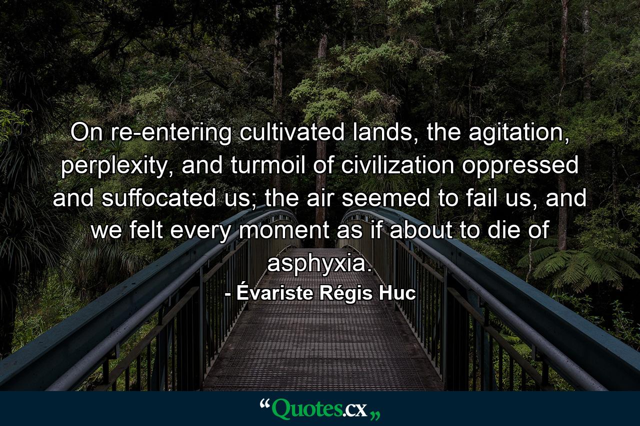 On re-entering cultivated lands, the agitation, perplexity, and turmoil of civilization oppressed and suffocated us; the air seemed to fail us, and we felt every moment as if about to die of asphyxia. - Quote by Évariste Régis Huc