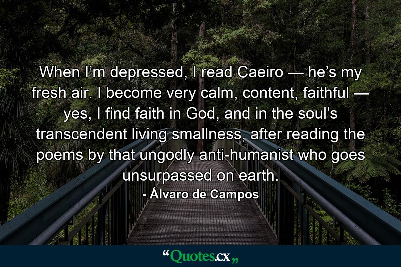 When I’m depressed, I read Caeiro — he’s my fresh air. I become very calm, content, faithful — yes, I find faith in God, and in the soul’s transcendent living smallness, after reading the poems by that ungodly anti-humanist who goes unsurpassed on earth. - Quote by Álvaro de Campos