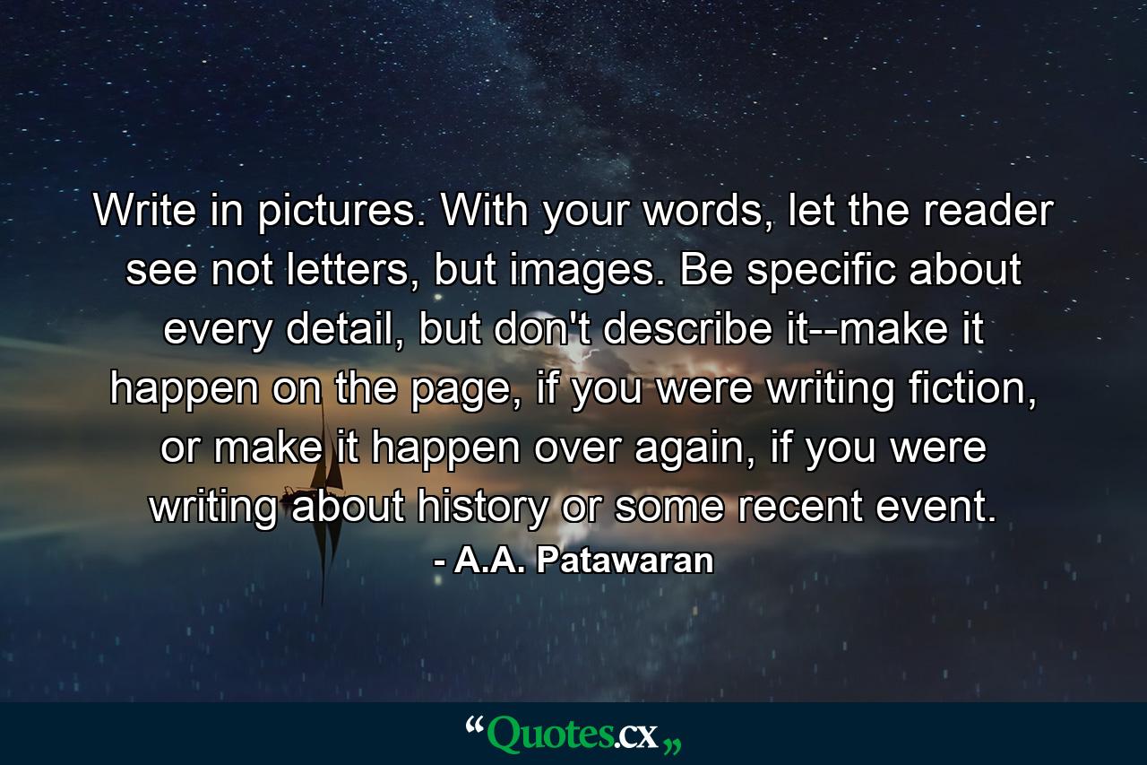 Write in pictures. With your words, let the reader see not letters, but images. Be specific about every detail, but don't describe it--make it happen on the page, if you were writing fiction, or make it happen over again, if you were writing about history or some recent event. - Quote by A.A. Patawaran