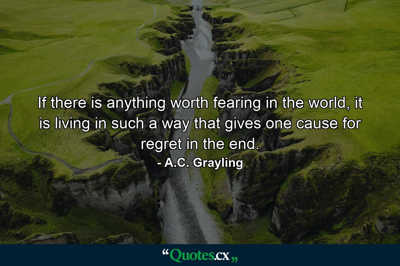 If there is anything worth fearing in the world, it is living in such a way that gives one cause for regret in the end. - Quote by A.C. Grayling