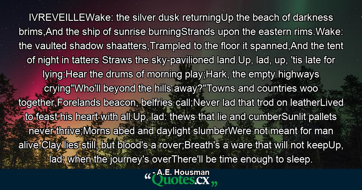 IVREVEILLEWake: the silver dusk returningUp the beach of darkness brims,And the ship of sunrise burningStrands upon the eastern rims.Wake: the vaulted shadow shaatters,Trampled to the floor it spanned,And the tent of night in tatters Straws the sky-pavilioned land.Up, lad, up, 'tis late for lying:Hear the drums of morning play;Hark, the empty highways crying