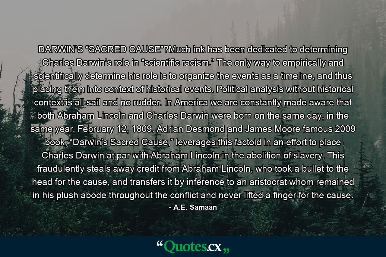 DARWIN’S “SACRED CAUSE”?Much ink has been dedicated to determining Charles Darwin’s role in “scientific racism.” The only way to empirically and scientifically determine his role is to organize the events as a timeline, and thus placing them into context of historical events. Political analysis without historical context is all sail and no rudder. In America we are constantly made aware that both Abraham Lincoln and Charles Darwin were born on the same day, in the same year, February 12, 1809. Adrian Desmond and James Moore famous 2009 book, “Darwin’s Sacred Cause,” leverages this factoid in an effort to place Charles Darwin at par with Abraham Lincoln in the abolition of slavery. This fraudulently steals away credit from Abraham Lincoln, who took a bullet to the head for the cause, and transfers it by inference to an aristocrat whom remained in his plush abode throughout the conflict and never lifted a finger for the cause. - Quote by A.E. Samaan