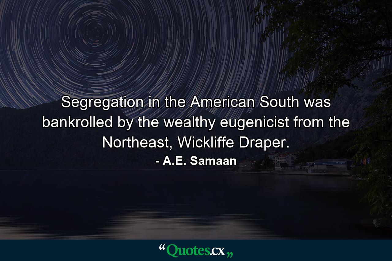 Segregation in the American South was bankrolled by the wealthy eugenicist from the Northeast, Wickliffe Draper. - Quote by A.E. Samaan