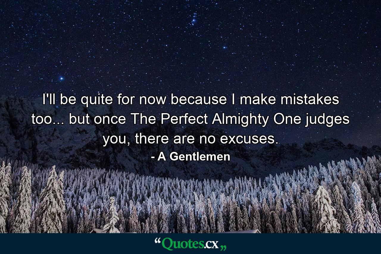 I'll be quite for now because I make mistakes too... but once The Perfect Almighty One judges you, there are no excuses. - Quote by A Gentlemen