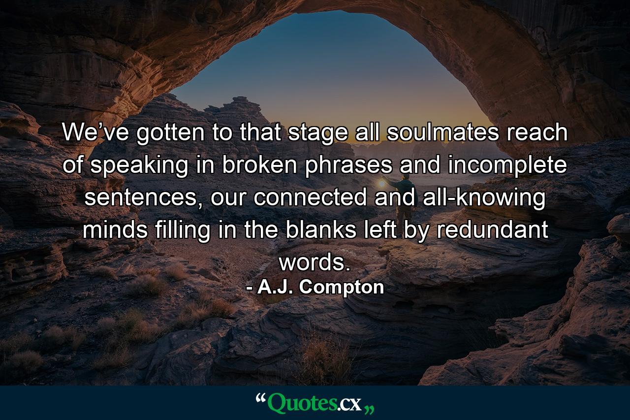 We’ve gotten to that stage all soulmates reach of speaking in broken phrases and incomplete sentences, our connected and all-knowing minds filling in the blanks left by redundant words. - Quote by A.J. Compton