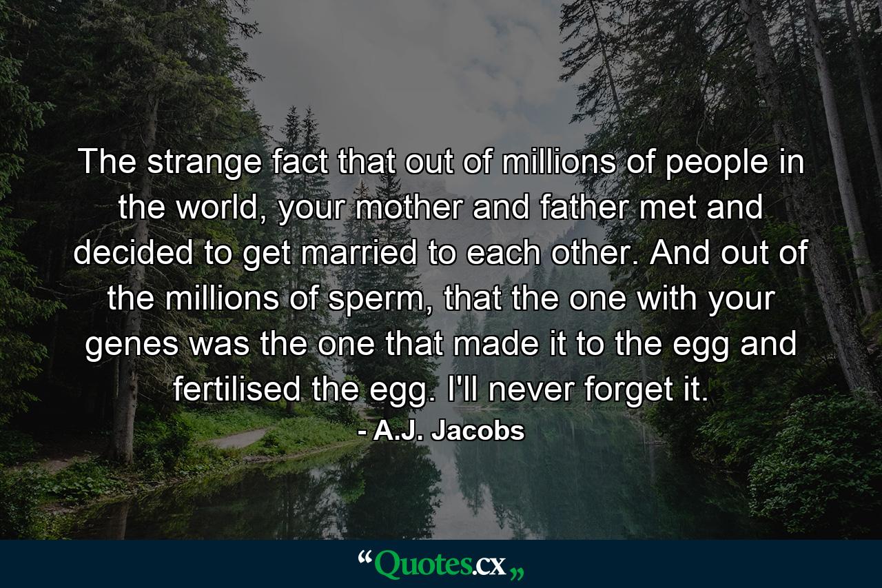 The strange fact that out of millions of people in the world, your mother and father met and decided to get married to each other. And out of the millions of sperm, that the one with your genes was the one that made it to the egg and fertilised the egg. I'll never forget it. - Quote by A.J. Jacobs