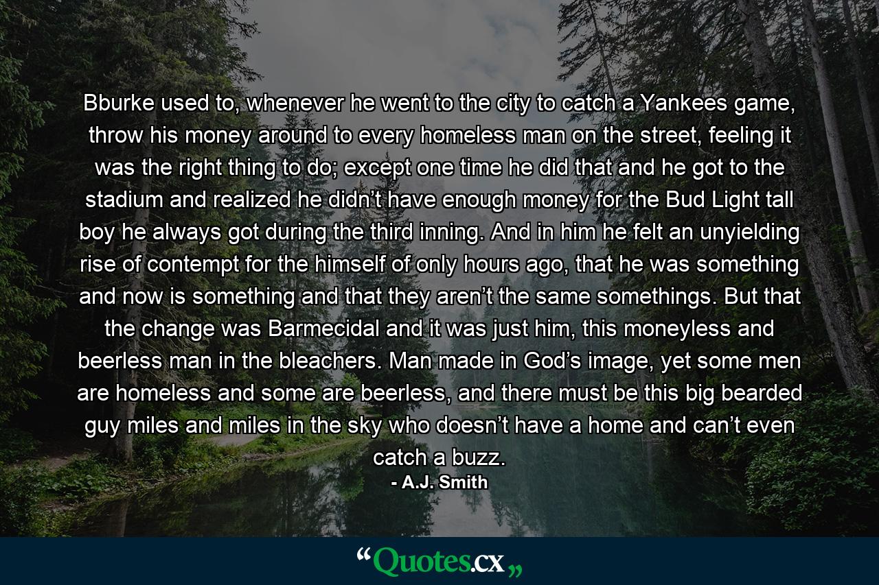 Bburke used to, whenever he went to the city to catch a Yankees game, throw his money around to every homeless man on the street, feeling it was the right thing to do; except one time he did that and he got to the stadium and realized he didn’t have enough money for the Bud Light tall boy he always got during the third inning. And in him he felt an unyielding rise of contempt for the himself of only hours ago, that he was something and now is something and that they aren’t the same somethings. But that the change was Barmecidal and it was just him, this moneyless and beerless man in the bleachers. Man made in God’s image, yet some men are homeless and some are beerless, and there must be this big bearded guy miles and miles in the sky who doesn’t have a home and can’t even catch a buzz. - Quote by A.J. Smith