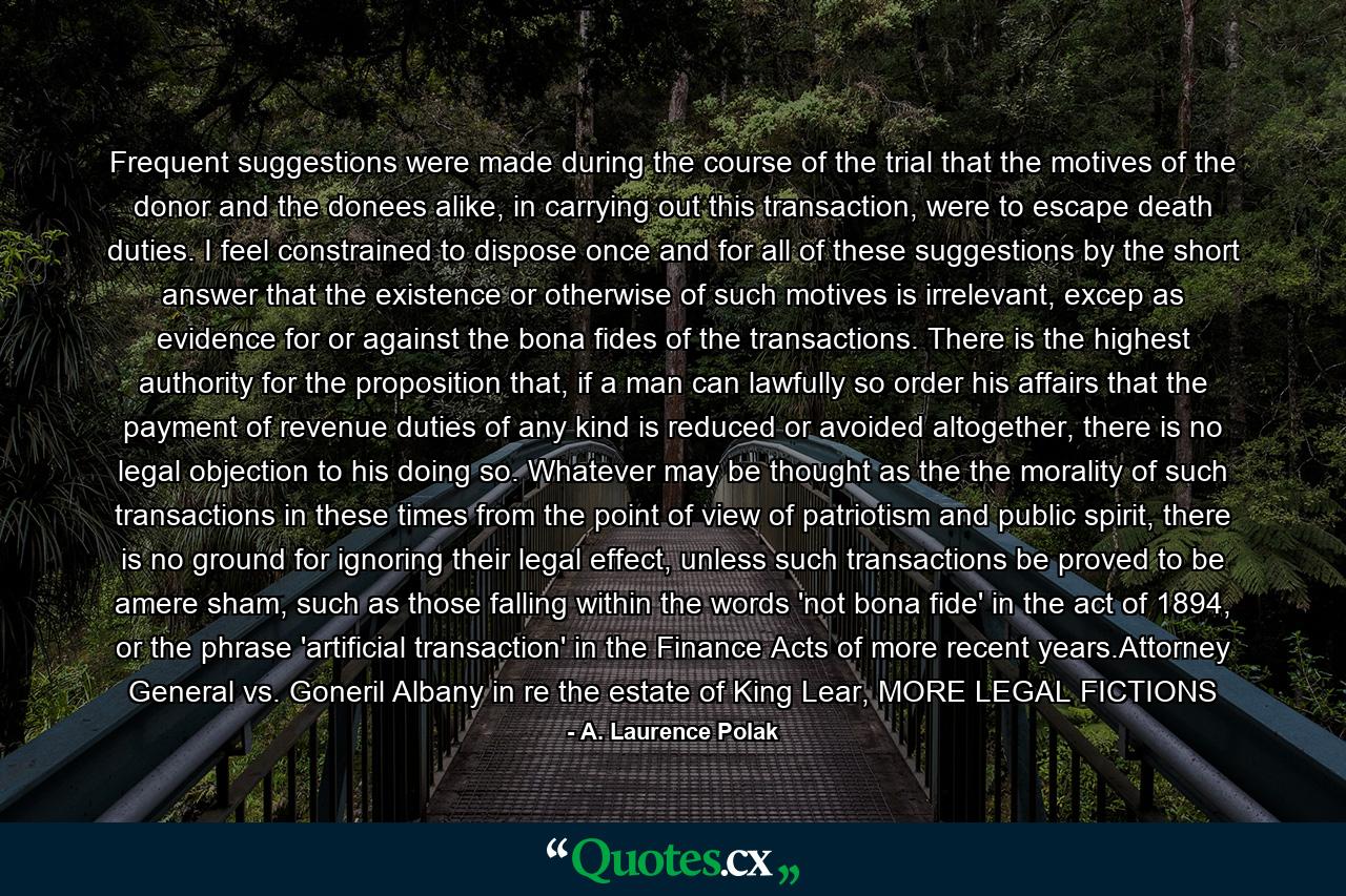 Frequent suggestions were made during the course of the trial that the motives of the donor and the donees alike, in carrying out this transaction, were to escape death duties. I feel constrained to dispose once and for all of these suggestions by the short answer that the existence or otherwise of such motives is irrelevant, excep as evidence for or against the bona fides of the transactions. There is the highest authority for the proposition that, if a man can lawfully so order his affairs that the payment of revenue duties of any kind is reduced or avoided altogether, there is no legal objection to his doing so. Whatever may be thought as the the morality of such transactions in these times from the point of view of patriotism and public spirit, there is no ground for ignoring their legal effect, unless such transactions be proved to be amere sham, such as those falling within the words 'not bona fide' in the act of 1894, or the phrase 'artificial transaction' in the Finance Acts of more recent years.Attorney General vs. Goneril Albany in re the estate of King Lear, MORE LEGAL FICTIONS - Quote by A. Laurence Polak