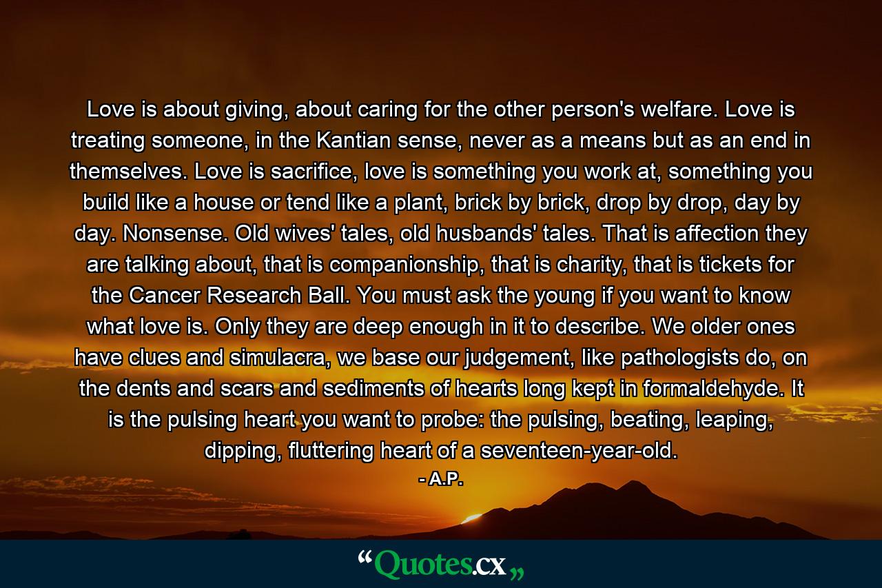 Love is about giving, about caring for the other person's welfare. Love is treating someone, in the Kantian sense, never as a means but as an end in themselves. Love is sacrifice, love is something you work at, something you build like a house or tend like a plant, brick by brick, drop by drop, day by day. Nonsense. Old wives' tales, old husbands' tales. That is affection they are talking about, that is companionship, that is charity, that is tickets for the Cancer Research Ball. You must ask the young if you want to know what love is. Only they are deep enough in it to describe. We older ones have clues and simulacra, we base our judgement, like pathologists do, on the dents and scars and sediments of hearts long kept in formaldehyde. It is the pulsing heart you want to probe: the pulsing, beating, leaping, dipping, fluttering heart of a seventeen-year-old. - Quote by A.P.