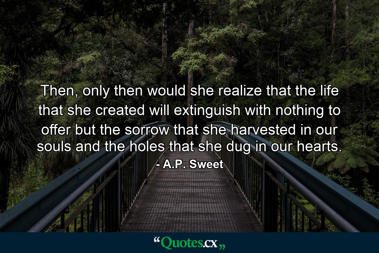 Then, only then would she realize that the life that she created will extinguish with nothing to offer but the sorrow that she harvested in our souls and the holes that she dug in our hearts. - Quote by A.P. Sweet