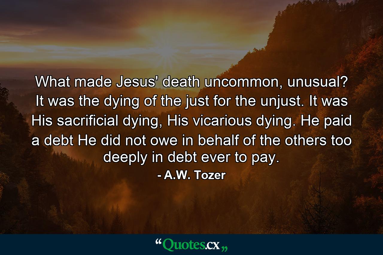 What made Jesus' death uncommon, unusual? It was the dying of the just for the unjust. It was His sacrificial dying, His vicarious dying. He paid a debt He did not owe in behalf of the others too deeply in debt ever to pay. - Quote by A.W. Tozer