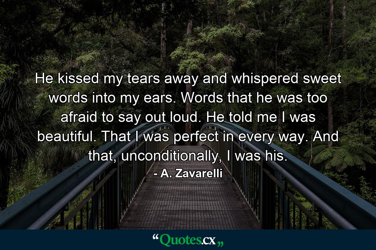 He kissed my tears away and whispered sweet words into my ears. Words that he was too afraid to say out loud. He told me I was beautiful. That I was perfect in every way. And that, unconditionally, I was his. - Quote by A. Zavarelli