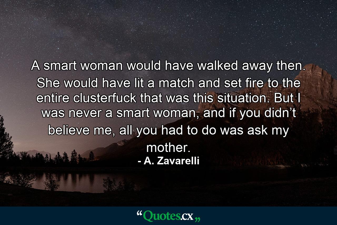 A smart woman would have walked away then. She would have lit a match and set fire to the entire clusterfuck that was this situation. But I was never a smart woman, and if you didn’t believe me, all you had to do was ask my mother. - Quote by A. Zavarelli