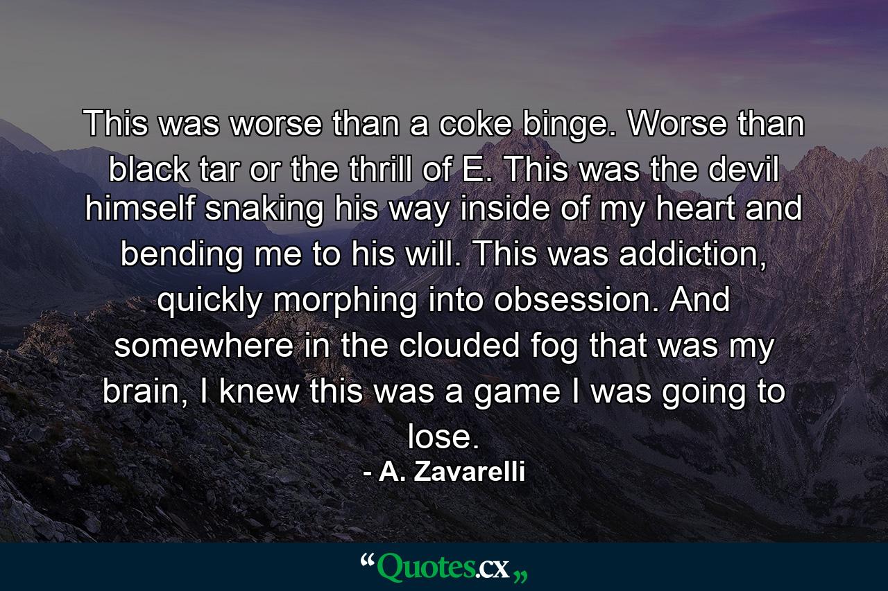 This was worse than a coke binge. Worse than black tar or the thrill of E. This was the devil himself snaking his way inside of my heart and bending me to his will. This was addiction, quickly morphing into obsession. And somewhere in the clouded fog that was my brain, I knew this was a game I was going to lose. - Quote by A. Zavarelli