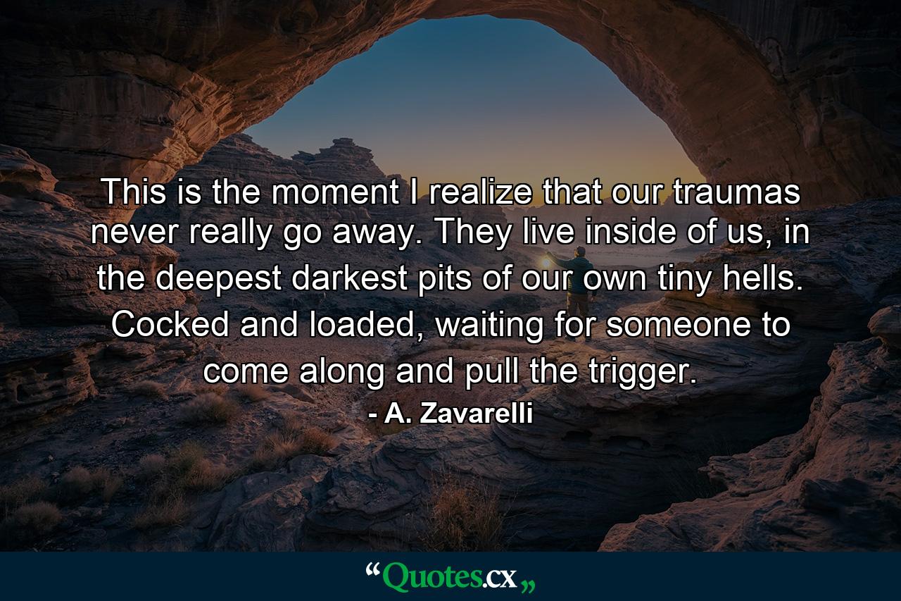 This is the moment I realize that our traumas never really go away. They live inside of us, in the deepest darkest pits of our own tiny hells. Cocked and loaded, waiting for someone to come along and pull the trigger. - Quote by A. Zavarelli