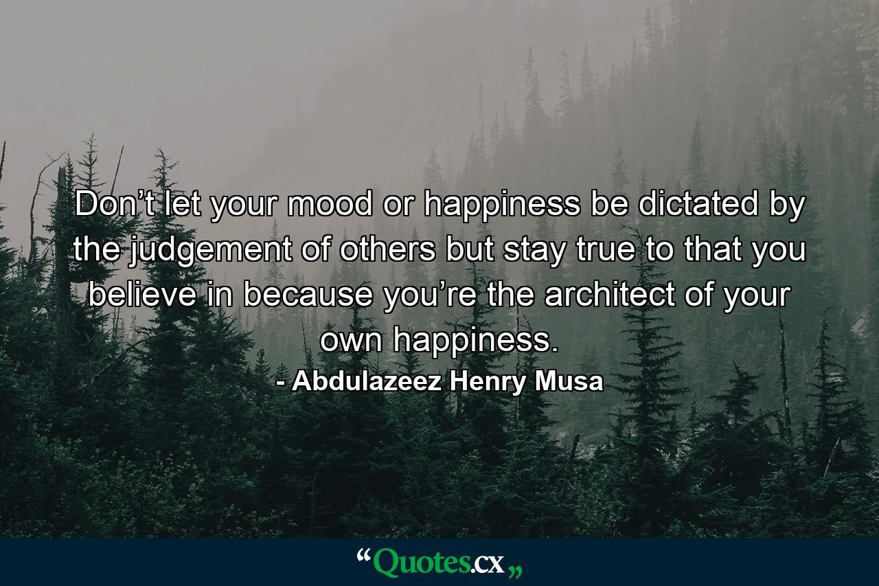 Don’t let your mood or happiness be dictated by the judgement of others but stay true to that you believe in because you’re the architect of your own happiness. - Quote by Abdulazeez Henry Musa