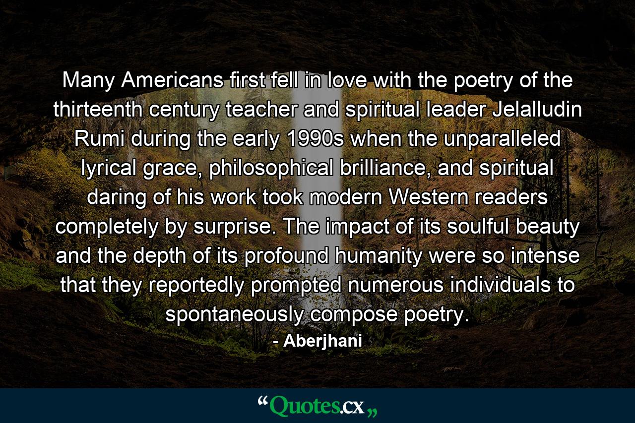 Many Americans first fell in love with the poetry of the thirteenth century teacher and spiritual leader Jelalludin Rumi during the early 1990s when the unparalleled lyrical grace, philosophical brilliance, and spiritual daring of his work took modern Western readers completely by surprise. The impact of its soulful beauty and the depth of its profound humanity were so intense that they reportedly prompted numerous individuals to spontaneously compose poetry. - Quote by Aberjhani