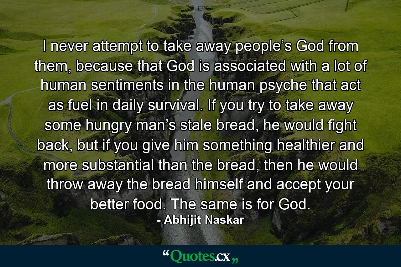 I never attempt to take away people’s God from them, because that God is associated with a lot of human sentiments in the human psyche that act as fuel in daily survival. If you try to take away some hungry man’s stale bread, he would fight back, but if you give him something healthier and more substantial than the bread, then he would throw away the bread himself and accept your better food. The same is for God. - Quote by Abhijit Naskar