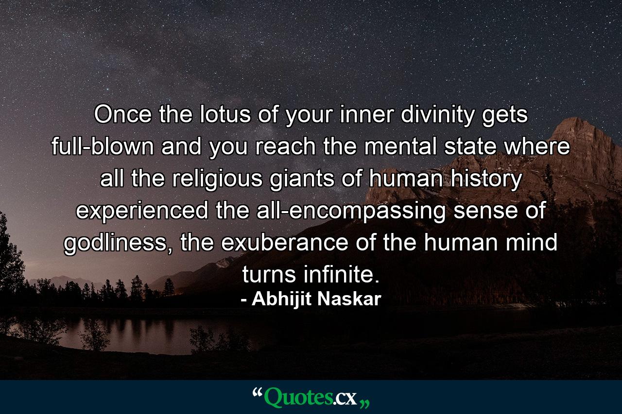 Once the lotus of your inner divinity gets full-blown and you reach the mental state where all the religious giants of human history experienced the all-encompassing sense of godliness, the exuberance of the human mind turns infinite. - Quote by Abhijit Naskar