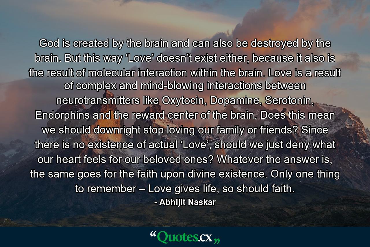 God is created by the brain and can also be destroyed by the brain. But this way ‘Love’ doesn’t exist either, because it also is the result of molecular interaction within the brain. Love is a result of complex and mind-blowing interactions between neurotransmitters like Oxytocin, Dopamine, Serotonin, Endorphins and the reward center of the brain. Does this mean we should downright stop loving our family or friends? Since there is no existence of actual ‘Love’, should we just deny what our heart feels for our beloved ones? Whatever the answer is, the same goes for the faith upon divine existence. Only one thing to remember – Love gives life, so should faith. - Quote by Abhijit Naskar