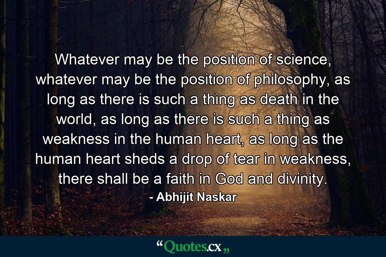 Whatever may be the position of science, whatever may be the position of philosophy, as long as there is such a thing as death in the world, as long as there is such a thing as weakness in the human heart, as long as the human heart sheds a drop of tear in weakness, there shall be a faith in God and divinity. - Quote by Abhijit Naskar