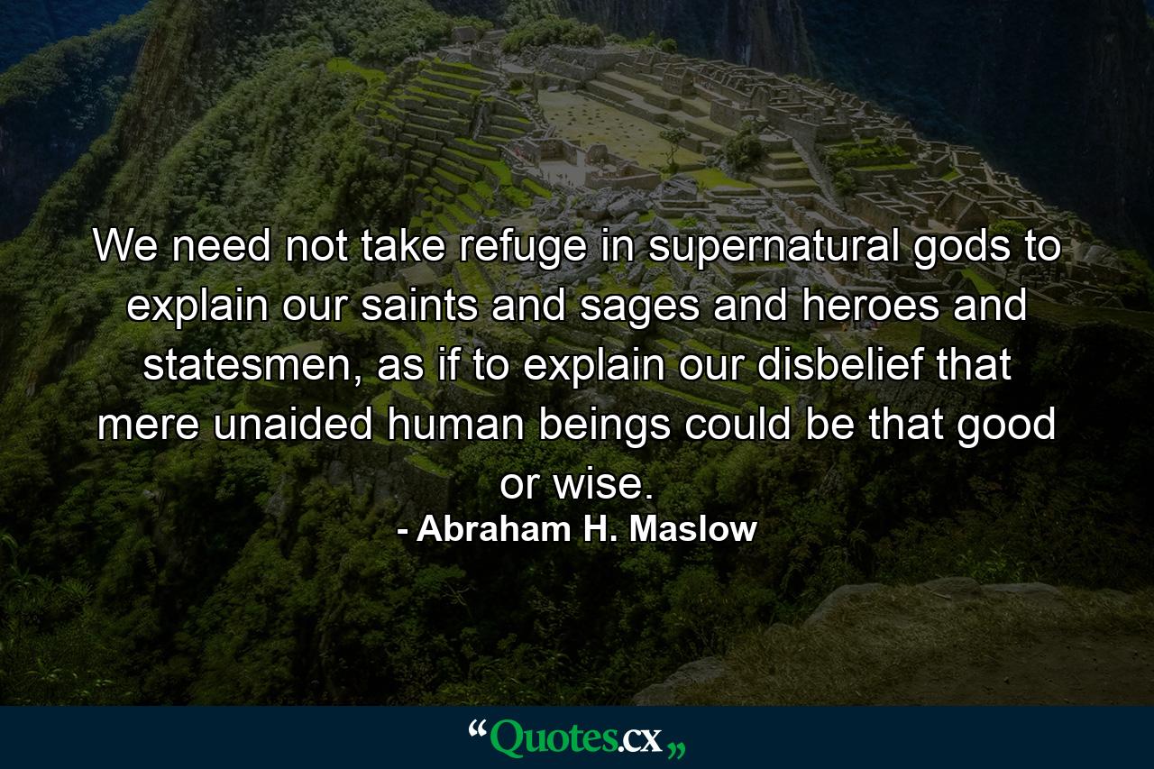 We need not take refuge in supernatural gods to explain our saints and sages and heroes and statesmen, as if to explain our disbelief that mere unaided human beings could be that good or wise. - Quote by Abraham H. Maslow