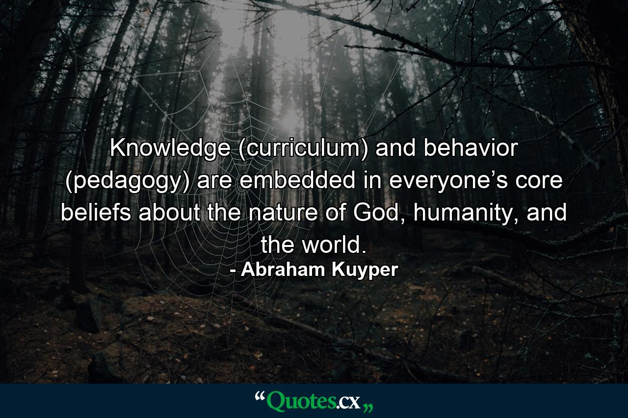 Knowledge (curriculum) and behavior (pedagogy) are embedded in everyone’s core beliefs about the nature of God, humanity, and the world. - Quote by Abraham Kuyper