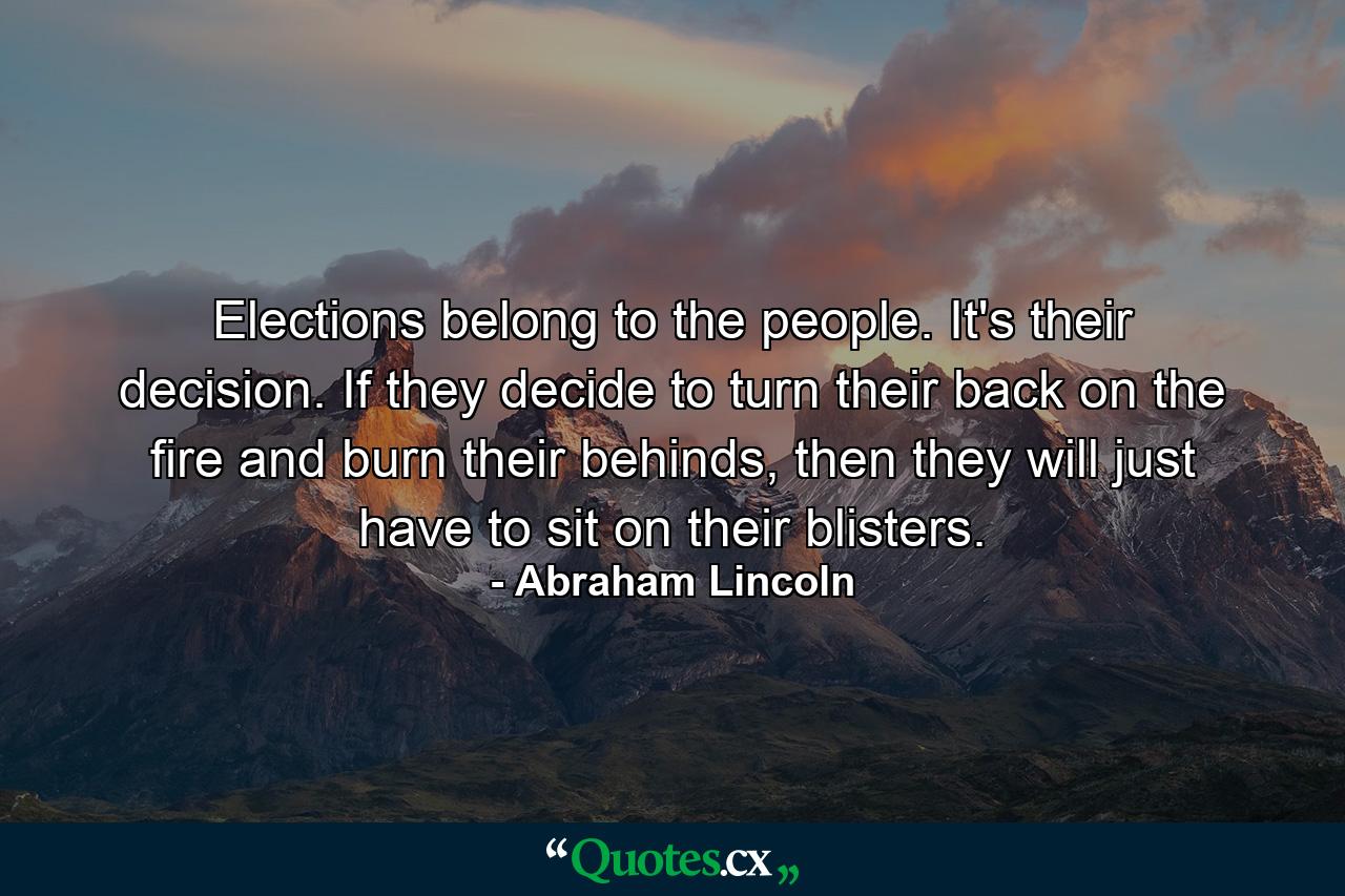 Elections belong to the people. It's their decision. If they decide to turn their back on the fire and burn their behinds, then they will just have to sit on their blisters. - Quote by Abraham Lincoln