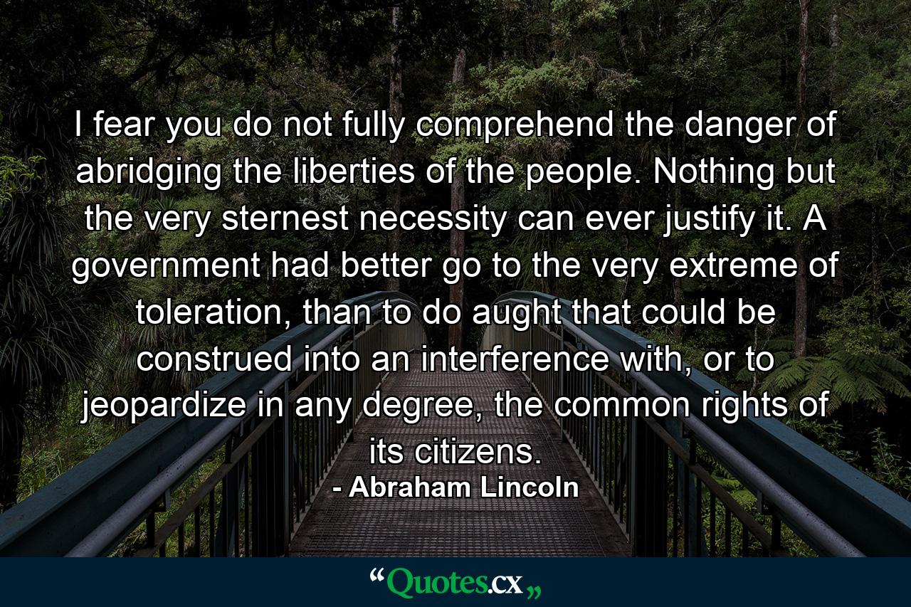 I fear you do not fully comprehend the danger of abridging the liberties of the people. Nothing but the very sternest necessity can ever justify it. A government had better go to the very extreme of toleration, than to do aught that could be construed into an interference with, or to jeopardize in any degree, the common rights of its citizens. - Quote by Abraham Lincoln