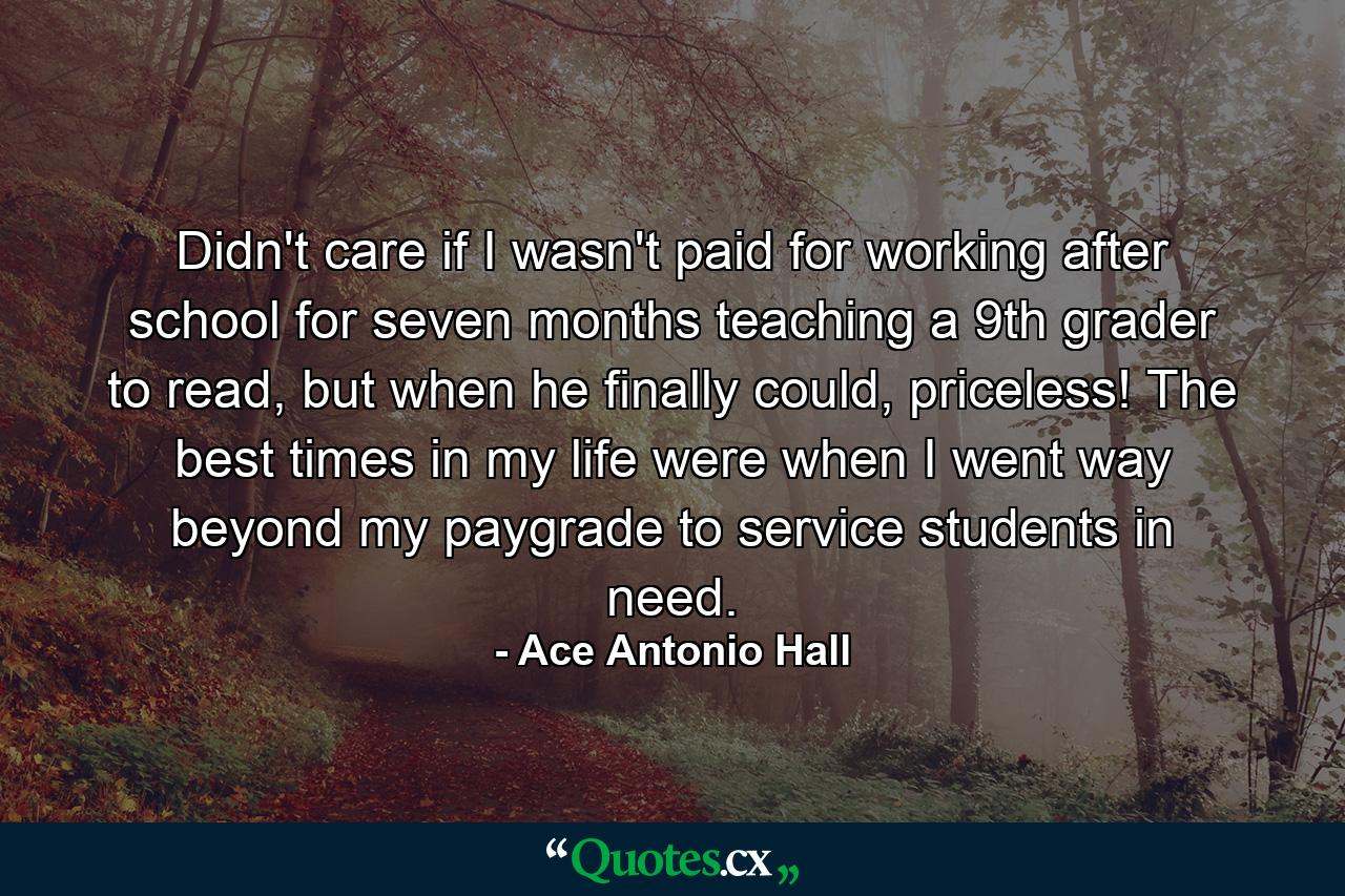 Didn't care if I wasn't paid for working after school for seven months teaching a 9th grader to read, but when he finally could, priceless! The best times in my life were when I went way beyond my paygrade to service students in need. - Quote by Ace Antonio Hall