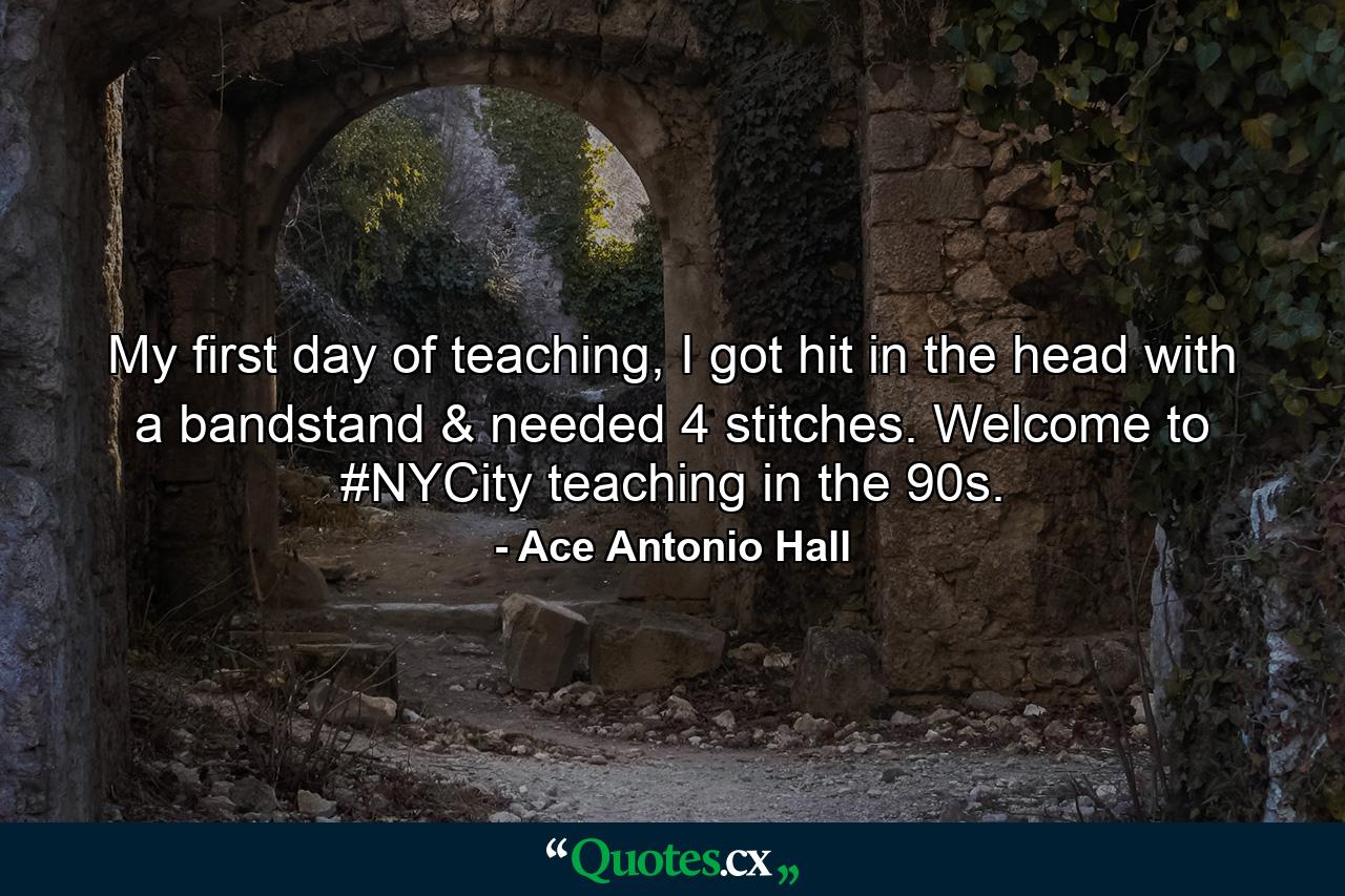 My first day of teaching, I got hit in the head with a bandstand & needed 4 stitches. Welcome to #NYCity teaching in the 90s. - Quote by Ace Antonio Hall